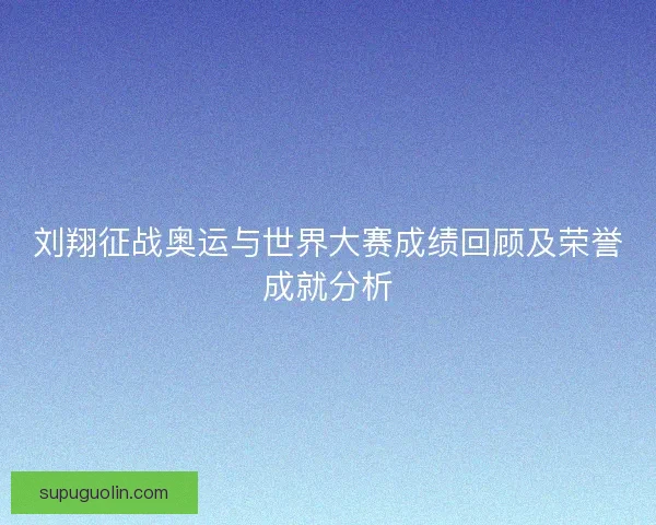 刘翔征战奥运与世界大赛成绩回顾及荣誉成就分析