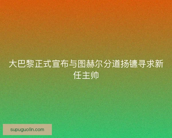 大巴黎正式宣布与图赫尔分道扬镳寻求新任主帅