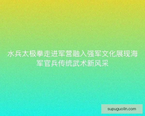 水兵太极拳走进军营融入强军文化展现海军官兵传统武术新风采