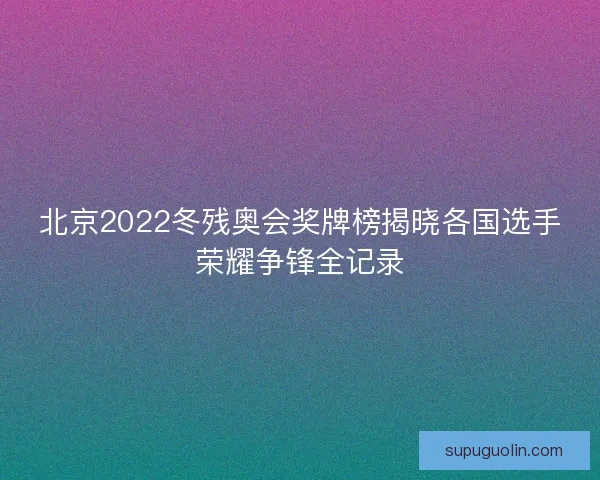 北京2022冬残奥会奖牌榜揭晓各国选手荣耀争锋全记录