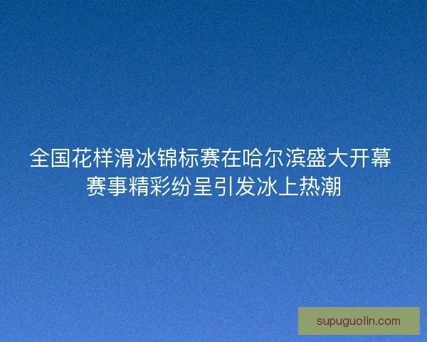 全国花样滑冰锦标赛在哈尔滨盛大开幕 赛事精彩纷呈引发冰上热潮